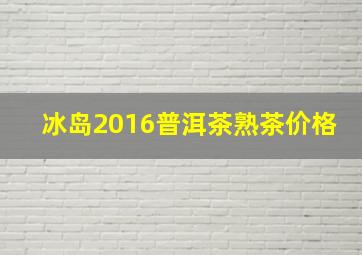 冰岛2016普洱茶熟茶价格