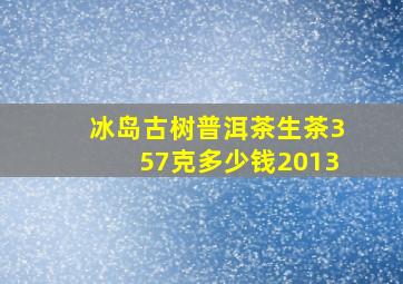 冰岛古树普洱茶生茶357克多少钱2013