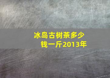 冰岛古树茶多少钱一斤2013年