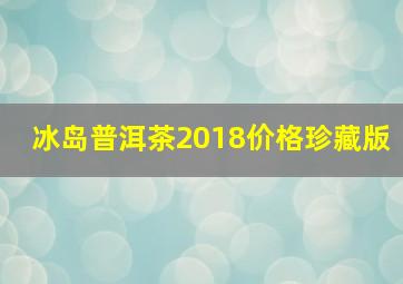 冰岛普洱茶2018价格珍藏版