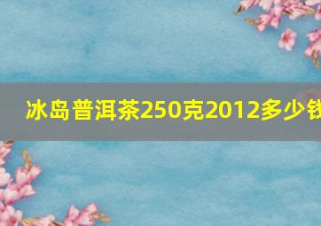 冰岛普洱茶250克2012多少钱