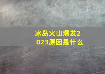 冰岛火山爆发2023原因是什么