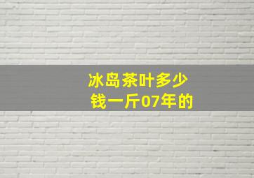 冰岛茶叶多少钱一斤07年的