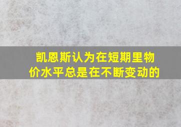 凯恩斯认为在短期里物价水平总是在不断变动的