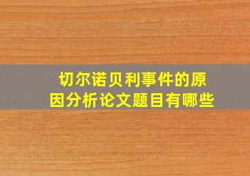 切尔诺贝利事件的原因分析论文题目有哪些