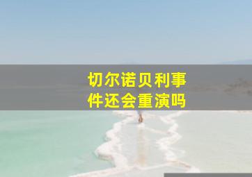 切尔诺贝利事件还会重演吗