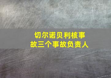 切尔诺贝利核事故三个事故负责人