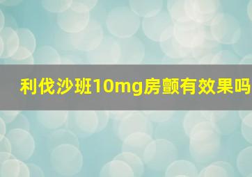 利伐沙班10mg房颤有效果吗