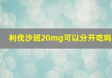 利伐沙班20mg可以分开吃吗