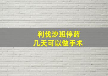 利伐沙班停药几天可以做手术