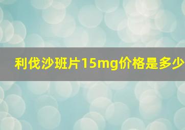 利伐沙班片15mg价格是多少