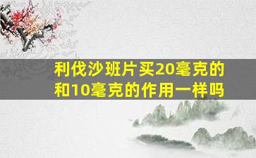 利伐沙班片买20毫克的和10毫克的作用一样吗