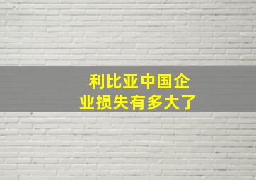 利比亚中国企业损失有多大了