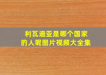 利瓦迪亚是哪个国家的人呢图片视频大全集