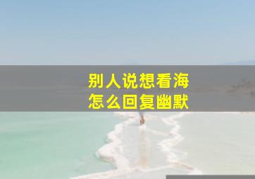 别人说想看海怎么回复幽默