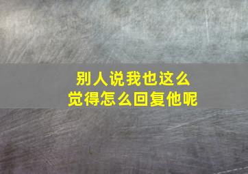 别人说我也这么觉得怎么回复他呢