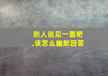 别人说见一面吧,该怎么幽默回答