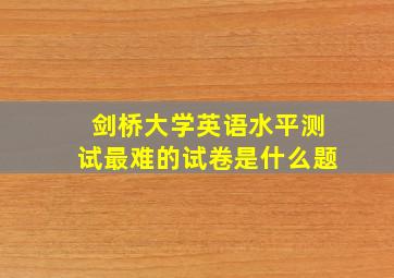 剑桥大学英语水平测试最难的试卷是什么题