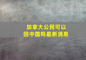 加拿大公民可以回中国吗最新消息