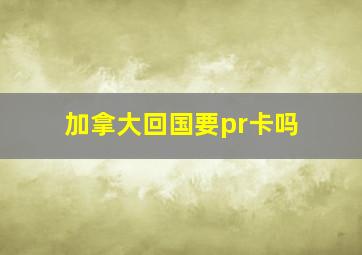 加拿大回国要pr卡吗