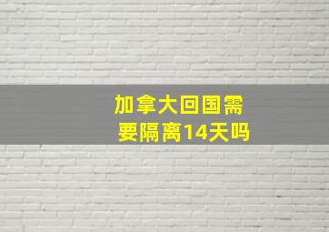 加拿大回国需要隔离14天吗