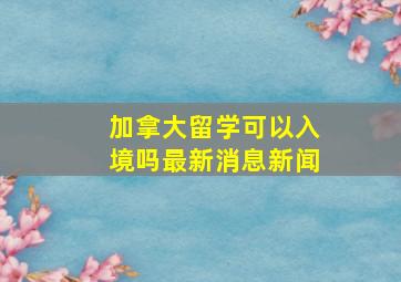 加拿大留学可以入境吗最新消息新闻