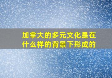 加拿大的多元文化是在什么样的背景下形成的