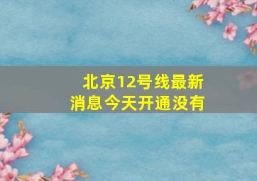 北京12号线最新消息今天开通没有