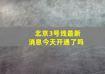 北京3号线最新消息今天开通了吗