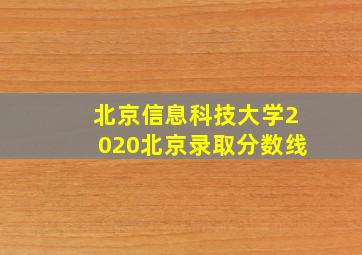 北京信息科技大学2020北京录取分数线