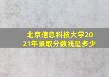 北京信息科技大学2021年录取分数线是多少