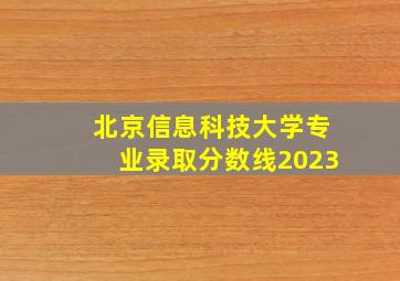 北京信息科技大学专业录取分数线2023