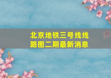 北京地铁三号线线路图二期最新消息