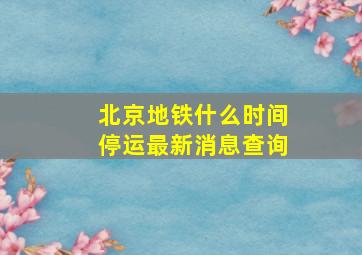 北京地铁什么时间停运最新消息查询