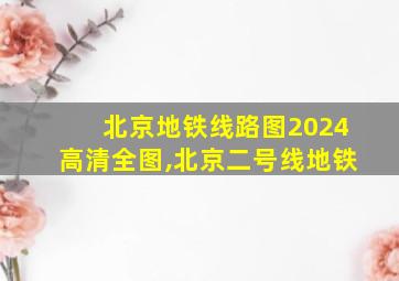 北京地铁线路图2024高清全图,北京二号线地铁