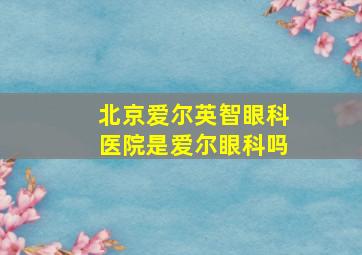 北京爱尔英智眼科医院是爱尔眼科吗