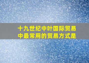 十九世纪中叶国际贸易中最常用的贸易方式是