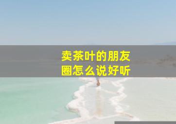 卖茶叶的朋友圈怎么说好听