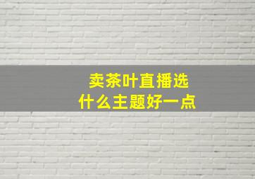 卖茶叶直播选什么主题好一点