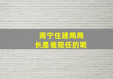 南宁住建局局长是谁现任的呢