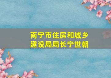 南宁市住房和城乡建设局局长宁世朝