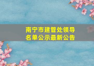 南宁市建管处领导名单公示最新公告