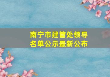 南宁市建管处领导名单公示最新公布