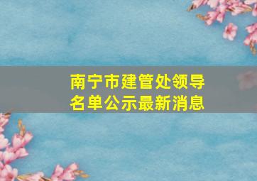 南宁市建管处领导名单公示最新消息