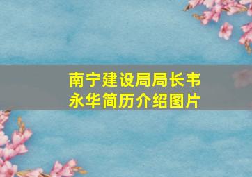 南宁建设局局长韦永华简历介绍图片