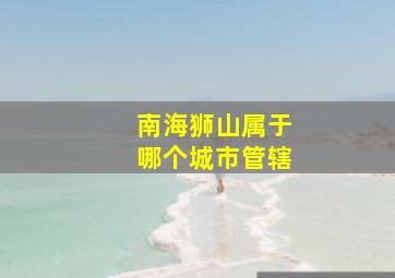 南海狮山属于哪个城市管辖