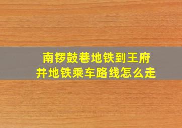 南锣鼓巷地铁到王府井地铁乘车路线怎么走