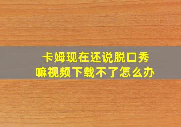 卡姆现在还说脱口秀嘛视频下载不了怎么办