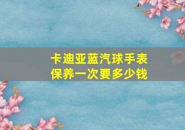 卡迪亚蓝汽球手表保养一次要多少钱