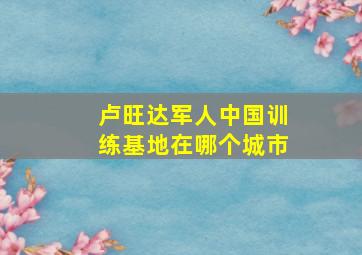 卢旺达军人中国训练基地在哪个城市